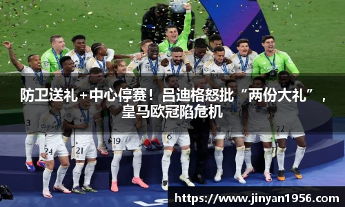 防卫送礼+中心停赛！吕迪格怒批“两份大礼”，皇马欧冠陷危机
